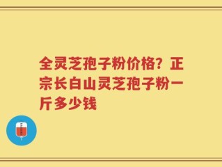 全灵芝孢子粉价格？正宗长白山灵芝孢子粉一斤多少钱