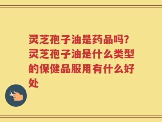 灵芝孢子油是药品吗？灵芝孢子油是什么类型的保健品服用有什么好处