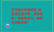 灵芝孢子粉破壁后_破壁灵芝孢子粉：高效吸收，增强免疫力，健康生活新选择)