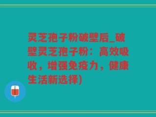 灵芝孢子粉破壁后_破壁灵芝孢子粉：高效吸收，增强免疫力，健康生活新选择)