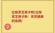 亿阳灵芝孢子粉(亿阳灵芝孢子粉：天然健康的选择)