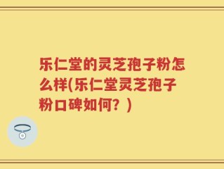 乐仁堂的灵芝孢子粉怎么样(乐仁堂灵芝孢子粉口碑如何？)
