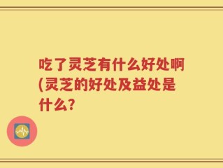 吃了灵芝有什么好处啊(灵芝的好处及益处是什么？