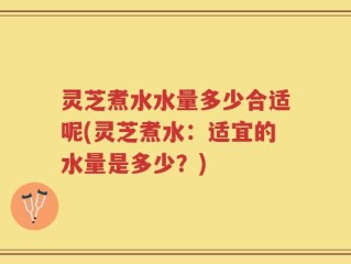 灵芝煮水水量多少合适呢(灵芝煮水：适宜的水量是多少？)