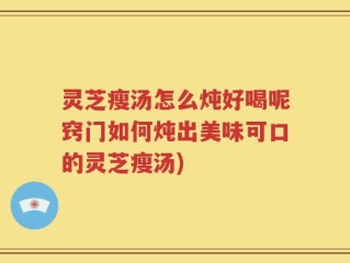 灵芝瘦汤怎么炖好喝呢窍门如何炖出美味可口的灵芝瘦汤)