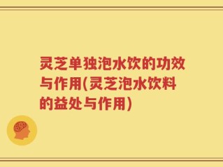 灵芝单独泡水饮的功效与作用(灵芝泡水饮料的益处与作用)