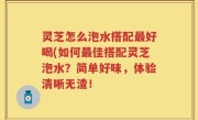 灵芝怎么泡水搭配最好喝(如何最佳搭配灵芝泡水？简单好味，体验清晰无渣！