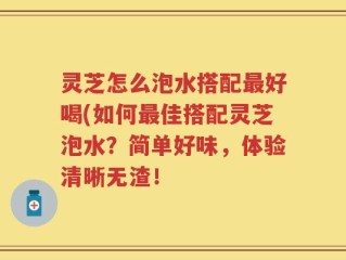 灵芝怎么泡水搭配最好喝(如何最佳搭配灵芝泡水？简单好味，体验清晰无渣！