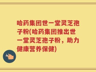 哈药集团世一堂灵芝孢子粉(哈药集团推出世一堂灵芝孢子粉，助力健康营养保健)