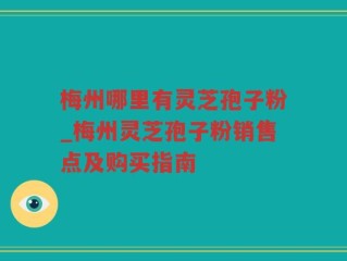 梅州哪里有灵芝孢子粉_梅州灵芝孢子粉销售点及购买指南