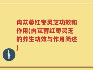 肉苁蓉红枣灵芝功效和作用(肉苁蓉红枣灵芝的养生功效与作用简述)