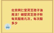 北京同仁堂灵芝孢子油用法？破壁灵芝孢子粉每天服用几次，每次服多少