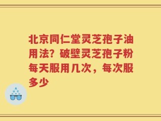 北京同仁堂灵芝孢子油用法？破壁灵芝孢子粉每天服用几次，每次服多少
