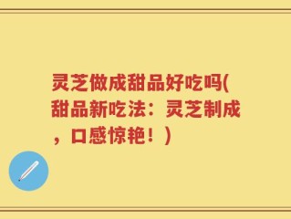 灵芝做成甜品好吃吗(甜品新吃法：灵芝制成，口感惊艳！)
