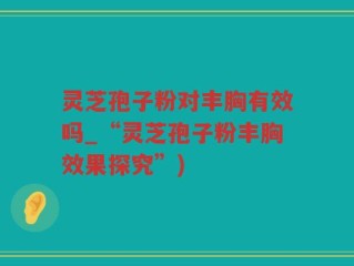 灵芝孢子粉对丰胸有效吗_“灵芝孢子粉丰胸效果探究”)