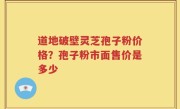 道地破壁灵芝孢子粉价格？孢子粉市面售价是多少
