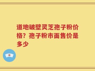 道地破壁灵芝孢子粉价格？孢子粉市面售价是多少