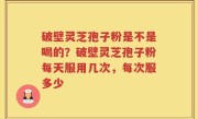 破壁灵芝孢子粉是不是喝的？破壁灵芝孢子粉每天服用几次，每次服多少