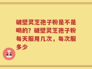 破壁灵芝孢子粉是不是喝的？破壁灵芝孢子粉每天服用几次，每次服多少