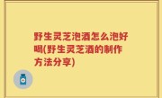 野生灵芝泡酒怎么泡好喝(野生灵芝酒的制作方法分享)