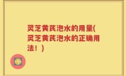 灵芝黄芪泡水的用量(灵芝黄芪泡水的正确用法！)