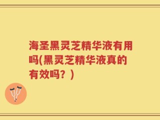 海圣黑灵芝精华液有用吗(黑灵芝精华液真的有效吗？)