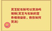 灵芝配石斛可以煲汤吗视频(灵芝与石斛的营养相得益彰，教你如何煲汤)