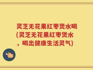 灵芝无花果红枣煲水喝(灵芝无花果红枣煲水，喝出健康生活灵气)
