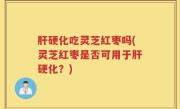 肝硬化吃灵芝红枣吗(灵芝红枣是否可用于肝硬化？)