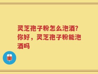 灵芝孢子粉怎么泡酒？你好，灵芝孢子粉能泡酒吗
