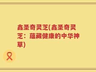 鑫圣奇灵芝(鑫圣奇灵芝：蕴藏健康的中华神草)