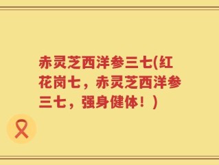 赤灵芝西洋参三七(红花岗七，赤灵芝西洋参三七，强身健体！)