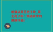 烟酒店灵芝孢子粉_灵芝孢子粉：烟酒店中的健康珍品)