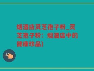 烟酒店灵芝孢子粉_灵芝孢子粉：烟酒店中的健康珍品)
