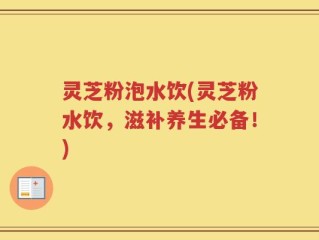 灵芝粉泡水饮(灵芝粉水饮，滋补养生必备！)