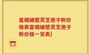 富硒破壁灵芝孢子粉价格表富硒破壁灵芝孢子粉价格一览表)