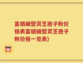富硒破壁灵芝孢子粉价格表富硒破壁灵芝孢子粉价格一览表)