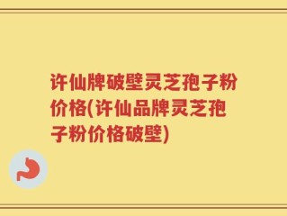 许仙牌破壁灵芝孢子粉价格(许仙品牌灵芝孢子粉价格破壁)