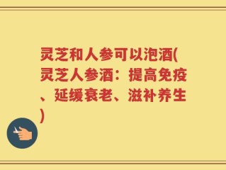 灵芝和人参可以泡酒(灵芝人参酒：提高免疫、延缓衰老、滋补养生)