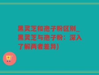 黑灵芝和孢子粉区别_黑灵芝与孢子粉：深入了解两者差异)