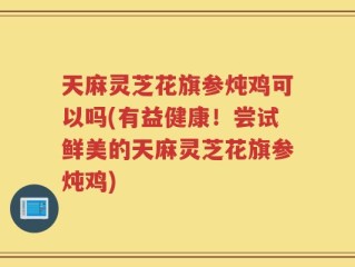 天麻灵芝花旗参炖鸡可以吗(有益健康！尝试鲜美的天麻灵芝花旗参炖鸡)