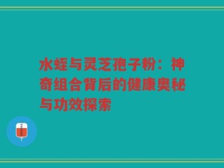 水蛭与灵芝孢子粉：神奇组合背后的健康奥秘与功效探索