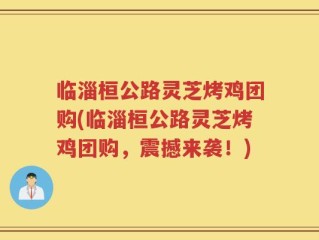 临淄桓公路灵芝烤鸡团购(临淄桓公路灵芝烤鸡团购，震撼来袭！)