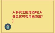 人参灵芝能泡酒吗(人参灵芝可否用来泡酒？)