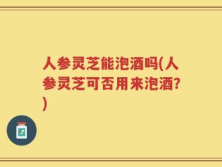 人参灵芝能泡酒吗(人参灵芝可否用来泡酒？)