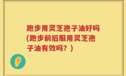 跑步用灵芝孢子油好吗(跑步前后服用灵芝孢子油有效吗？)