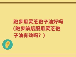 跑步用灵芝孢子油好吗(跑步前后服用灵芝孢子油有效吗？)