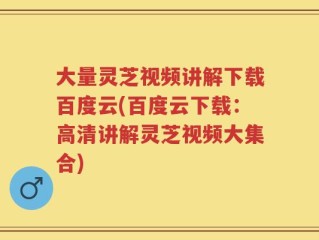 大量灵芝视频讲解下载百度云(百度云下载：高清讲解灵芝视频大集合)
