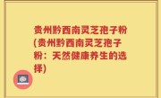贵州黔西南灵芝孢子粉(贵州黔西南灵芝孢子粉：天然健康养生的选择)