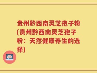 贵州黔西南灵芝孢子粉(贵州黔西南灵芝孢子粉：天然健康养生的选择)